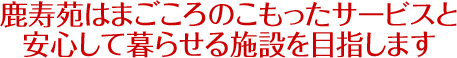 鹿寿苑はまごころのこもったサービスと 安心して暮らせる施設を目指します